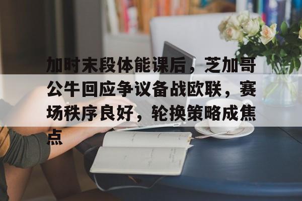 加时末段体能课后，芝加哥公牛回应争议备战欧联，赛场秩序良好，轮换策略成焦点的简单介绍-英雄联盟竞猜大厅